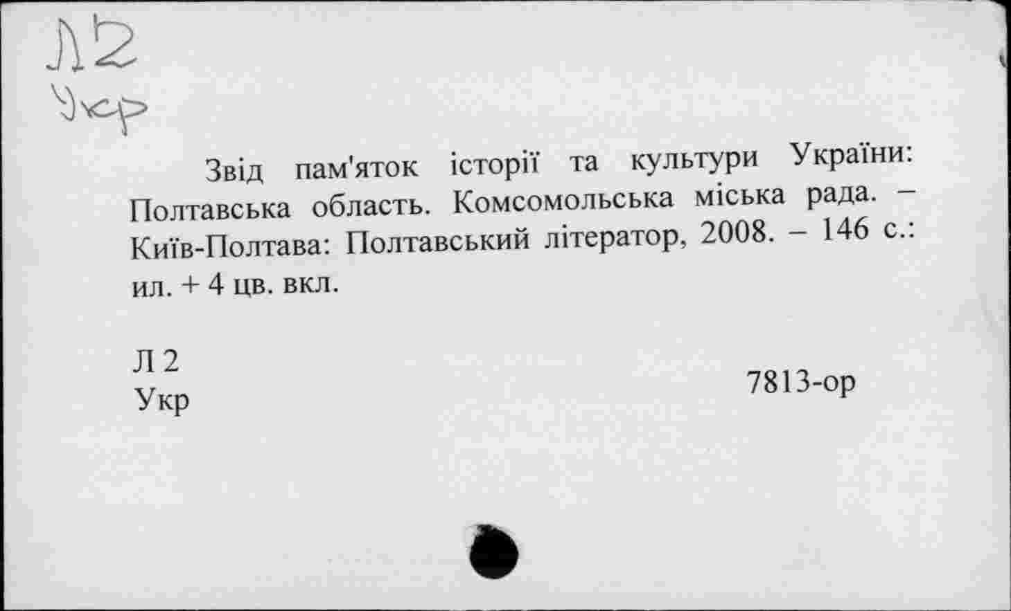 ﻿Звід пам'яток історії та культури України: Полтавська область. Комсомольська міська рада. — Київ-Полтава: Полтавський літератор, 2008. - 146 с.: ил. + 4 цв. вкл.
Л 2
Укр
7813-ор